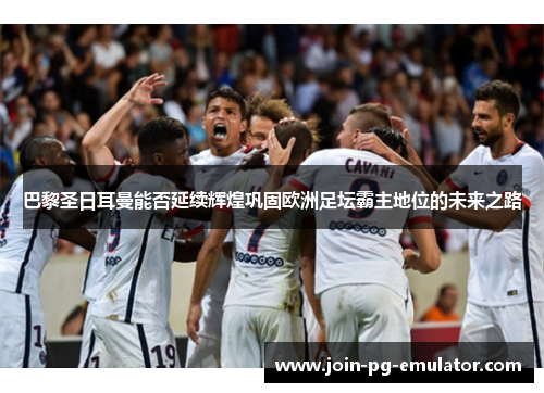 巴黎圣日耳曼能否延续辉煌巩固欧洲足坛霸主地位的未来之路