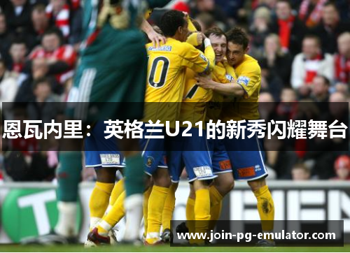 恩瓦内里：英格兰U21的新秀闪耀舞台