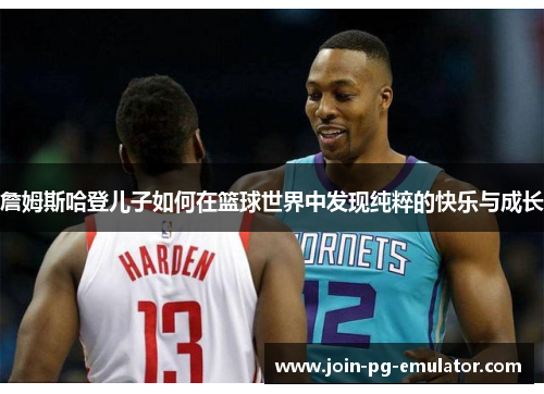 詹姆斯哈登儿子如何在篮球世界中发现纯粹的快乐与成长