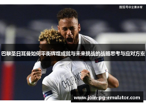巴黎圣日耳曼如何平衡辉煌成就与未来挑战的战略思考与应对方案