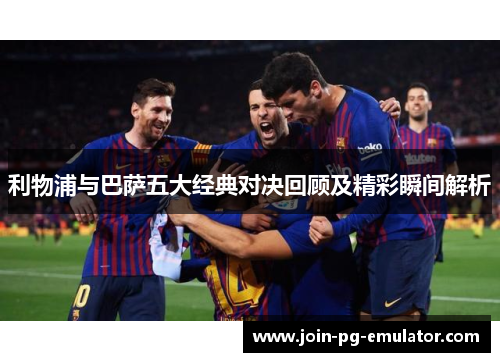 利物浦与巴萨五大经典对决回顾及精彩瞬间解析