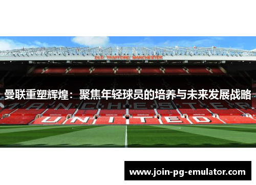 曼联重塑辉煌：聚焦年轻球员的培养与未来发展战略