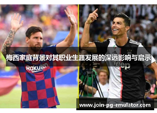 梅西家庭背景对其职业生涯发展的深远影响与启示