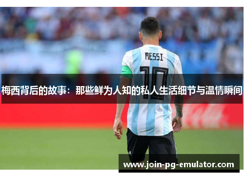 梅西背后的故事：那些鲜为人知的私人生活细节与温情瞬间