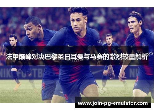 法甲巅峰对决巴黎圣日耳曼与马赛的激烈较量解析