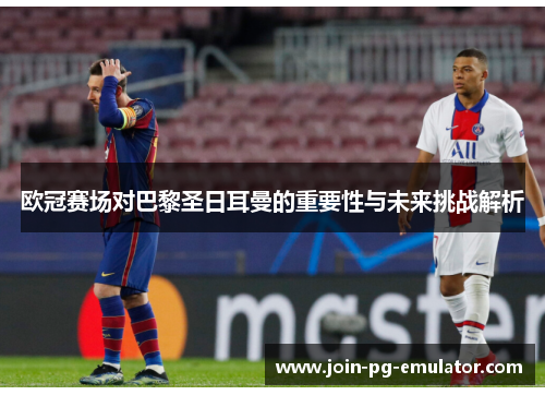 欧冠赛场对巴黎圣日耳曼的重要性与未来挑战解析