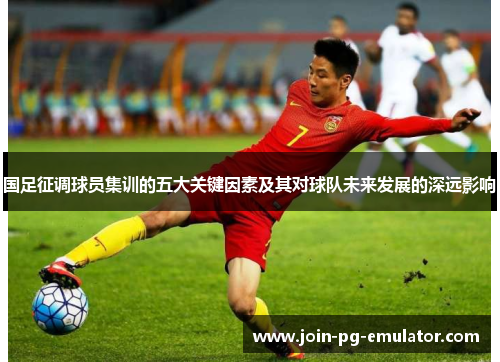 国足征调球员集训的五大关键因素及其对球队未来发展的深远影响