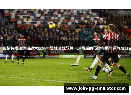 布伦特福德凭借战术优势与曼城激战取胜一球背后的巧妙布局与运气成分