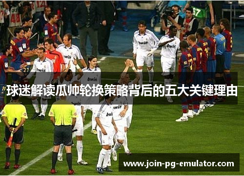 球迷解读瓜帅轮换策略背后的五大关键理由