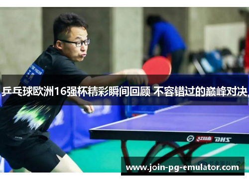 乒乓球欧洲16强杯精彩瞬间回顾 不容错过的巅峰对决