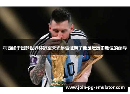 梅西终于圆梦世界杯冠军荣光是否证明了他足坛历史地位的巅峰