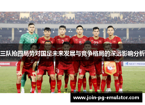 三队抢四局势对国足未来发展与竞争格局的深远影响分析