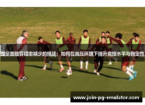 国足面临容错率减少的挑战：如何在高压环境下提升竞技水平与稳定性