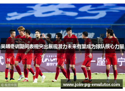 吴曦冬训期间表现突出展现潜力未来有望成为球队核心力量