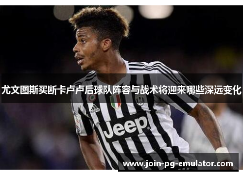 尤文图斯买断卡卢卢后球队阵容与战术将迎来哪些深远变化