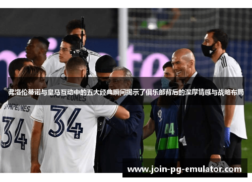 弗洛伦蒂诺与皇马互动中的五大经典瞬间揭示了俱乐部背后的深厚情感与战略布局