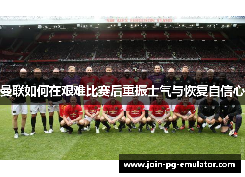 曼联如何在艰难比赛后重振士气与恢复自信心
