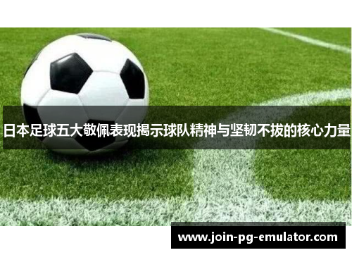 日本足球五大敬佩表现揭示球队精神与坚韧不拔的核心力量