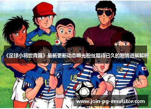 《足球小将世青篇》最新更新动态曝光粉丝期待已久的剧情进展解析