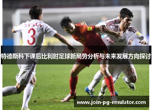 特德斯科下课后比利时足球新局势分析与未来发展方向探讨