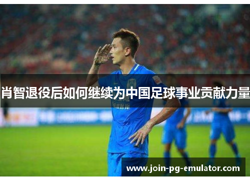 肖智退役后如何继续为中国足球事业贡献力量