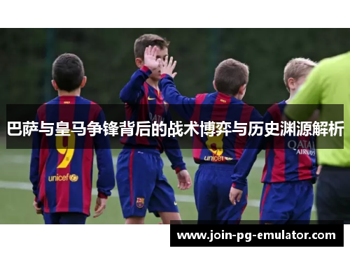 巴萨与皇马争锋背后的战术博弈与历史渊源解析