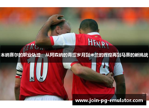 本纳赛尔的职业轨迹：从阿森纳的青涩岁月到米兰的辉煌再到马赛的新挑战