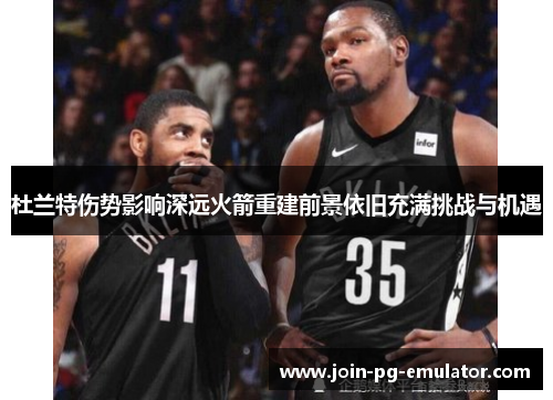 杜兰特伤势影响深远火箭重建前景依旧充满挑战与机遇