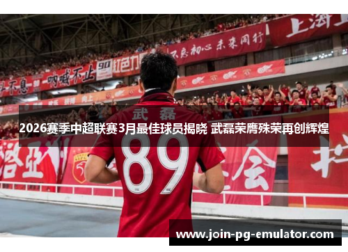 2026赛季中超联赛3月最佳球员揭晓 武磊荣膺殊荣再创辉煌