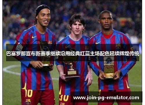 巴塞罗那宣布新赛季继续沿用经典红蓝主场配色延续辉煌传统