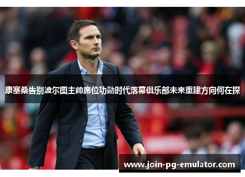 康塞桑告别波尔图主帅席位功勋时代落幕俱乐部未来重建方向何在探