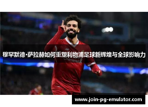 穆罕默德·萨拉赫如何重塑利物浦足球新辉煌与全球影响力